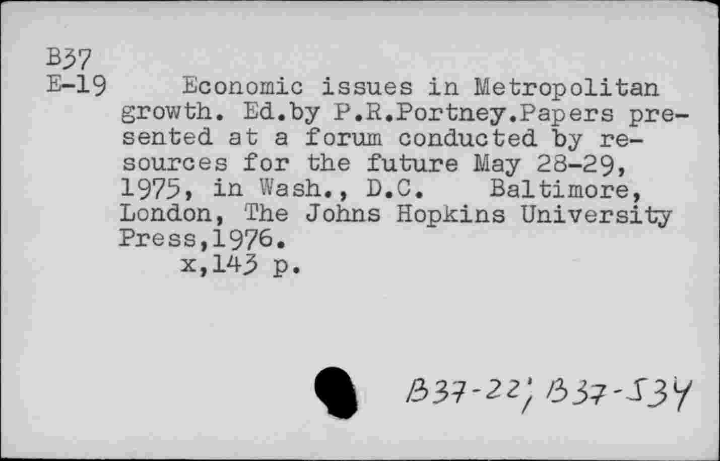 ﻿B$7
E-19 Economic issues in Metropolitan growth. Ed.by P.R.Fortney.Papers presented at a forum conducted by resources for the future May 28-29, 1975, in Wash., D.C. Baltimore, London, The Johns Hopkins University Press,1976. x,14j5 p.
%	537-22;